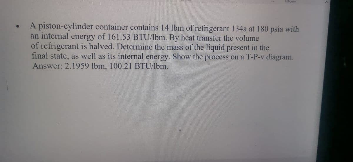 Edición
A piston-cylinder container contains 14 lbm of refrigerant 134a at 180 psia with
an internal energy of 161.53 BTU/lbm. By heat transfer the volume
of refrigerant is halved. Determine the mass of the liquid present in the
final state, as well as its internal energy. Show the process on a T-P-v diagram.
Answer: 2.1959 lbm, 100.21 BTU/lbm.
