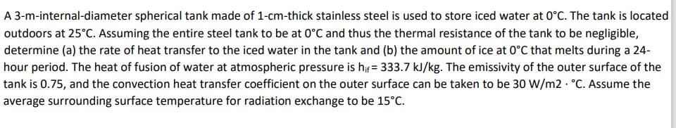 A 3-m-internal-diameter spherical tank made of 1-cm-thick stainless steel is used to store iced water at 0°C. The tank is located
outdoors at 25°C. Assuming the entire steel tank to be at 0°C and thus the thermal resistance of the tank to be negligible,
determine (a) the rate of heat transfer to the iced water in the tank and (b) the amount of ice at 0°C that melts during a 24-
hour period. The heat of fusion of water at atmospheric pressure is h = 333.7 kJ/kg. The emissivity of the outer surface of the
tank is 0.75, and the convection heat transfer coefficient on the outer surface can be taken to be 30 W/m2 · °C. Assume the
average surrounding surface temperature for radiation exchange to be 15°C.
