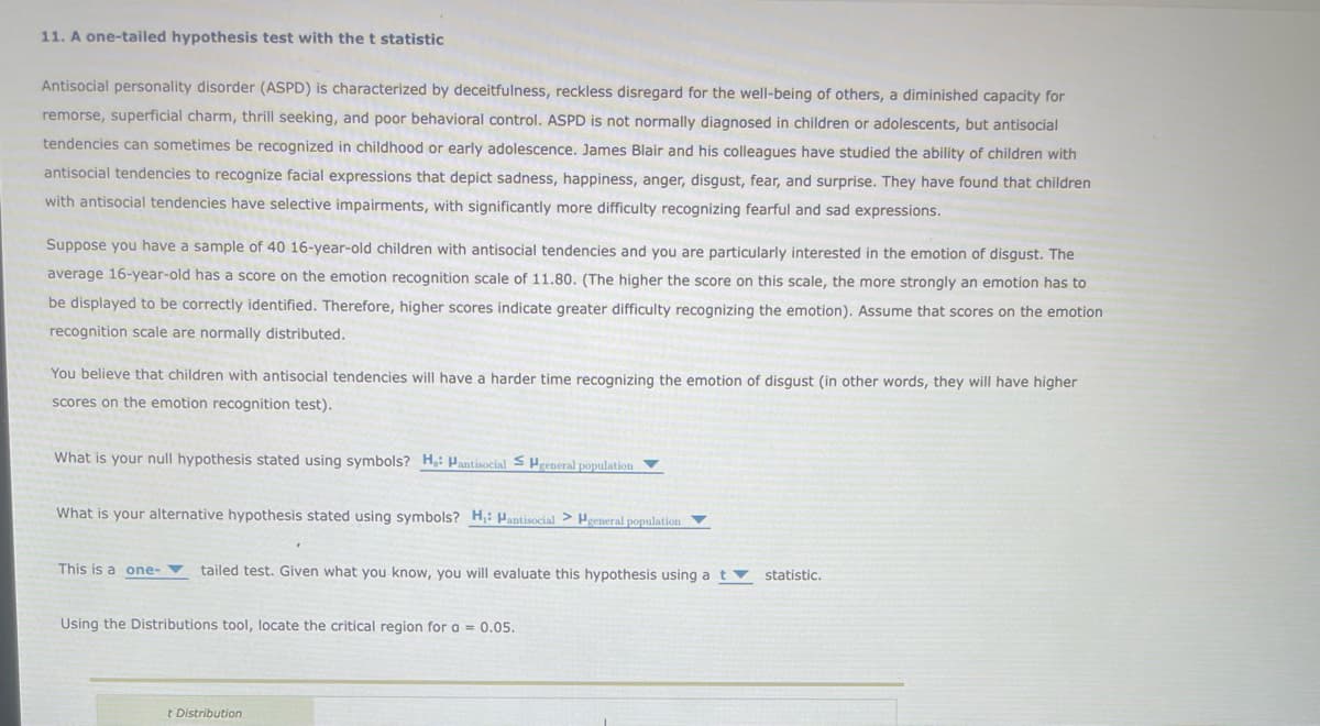 11. A one-tailed hypothesis test with the t statistic
Antisocial personality disorder (ASPD) is characterized by deceitfulness, reckless disregard for the well-being of others, a diminished capacity for
remorse, superficial charm, thrill seeking, and poor behavioral control. ASPD is not normally diagnosed in children or adolescents, but antisocial
tendencies can sometimes be recognized in childhood or early adolescence. James Blair and his colleagues have studied the ability of children with
antisocial tendencies to recognize facial expressions that depict sadness, happiness, anger, disgust, fear, and surprise. They have found that children
with antisocial tendencies have selective impairments, with significantly more difficulty recognizing fearful and sad expressions.
Suppose you have a sample of 40 16-year-old children with antisocial tendencies and you are particularly interested in the emotion of disgust. The
average 16-year-old has a score on the emotion recognition scale of 11.80. (The higher the score on this scale, the more strongly an emotion has to
be displayed to be correctly identified. Therefore, higher scores indicate greater difficulty recognizing the emotion). Assume that scores on the emotion
recognition scale are normally distributed.
You believe that children with antisocial tendencies will have a harder time recognizing the emotion of disgust (in other words, they will have higher
scores on the emotion recognition test).
What is your null hypothesis stated using symbols? H,: Pantisocial S Hgeneral population ▼
What is your alternative hypothesis stated using symbols? H,: Mantisocial > Hgeneral population
This is a one-tailed test. Given what you know, you will evaluate this hypothesis using a t
Using the Distributions tool, locate the critical region for a = 0.05.
t Distribution
statistic.