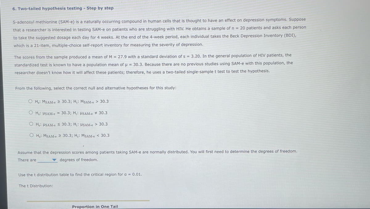 6. Two-tailed hypothesis testing - Step by step
S-adenosyl methionine (SAM-e) is a naturally occurring compound in human cells that is thought to have an effect on depression symptoms. Suppose
that a researcher is interested in testing SAM-e on patients who are struggling with HIV. He obtains a sample of n = 20 patients and asks each person
to take the suggested dosage each day for 4 weeks. At the end of the 4-week period, each individual takes the Beck Depression Inventory (BDI),
which is a 21-item, multiple-choice self-report inventory for measuring the severity of depression.
The scores from the sample produced a mean of M= 27.9 with a standard deviation of s= 3.20. In the general population of HIV patients, the
standardized test is known to have a population mean of u = 30.3. Because there are no previous studies using SAM-e with this population, the
researcher doesn't know how it will affect these patients; therefore, he uses a two-tailed single-sample t test to test the hypothesis.
From the following, select the correct null and alternative hypotheses for this study:
OH,: MSAM-e ≥ 30.3; H₁: MSAM-e> 30.3
OH, USAM-e = 30.3; H₁: USAM-e 30.3
OH: USAM-e 30.3; H₁: USAM-e> 30.3
OH: MSAM-e 2 30.3; H₁: MSAM-e < 30.3
Assume that the depression scores among patients taking SAM-e are normally distributed. You will first need to determine the degrees of freedom.
There are
degrees of freedom.
Use the t distribution table to find the critical region for a = 0.01.
The t Distribution:
Proportion in One Tail