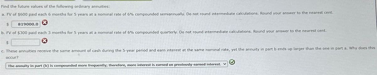 Find the future values of the following ordinary annuities:
a. FV of $600 paid each 6 months for 5 years at a nominal rate of 6% compounded semiannually. Do not round intermediate calculations. Round your answer to the nearest cent.
$
b. FV of $300 paid each 3 months for 5 years at a nominal rate of 6% compounded quarterly. Do not round intermediate calculations. Round your answer to the nearest cent.
$
c. These annuities receive the same amount of cash during the 5-year period and earn interest at the same nominal rate, yet the annuity in part b ends up larger than the one in part a. Why does this
occur?
819000.0
The annuity in part (b) is compounded more frequently, therefore, more interest is earned on previously-earned interest. V