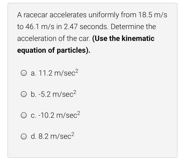 A racecar accelerates uniformly from 18.5 m/s
to 46.1 m/s in 2.47 seconds. Determine the
acceleration of the car. (Use the kinematic
equation of particles).
O a. 11.2 m/sec2
O b. -5.2 m/sec2
O C. -10.2 m/sec2
O d. 8.2 m/sec2
