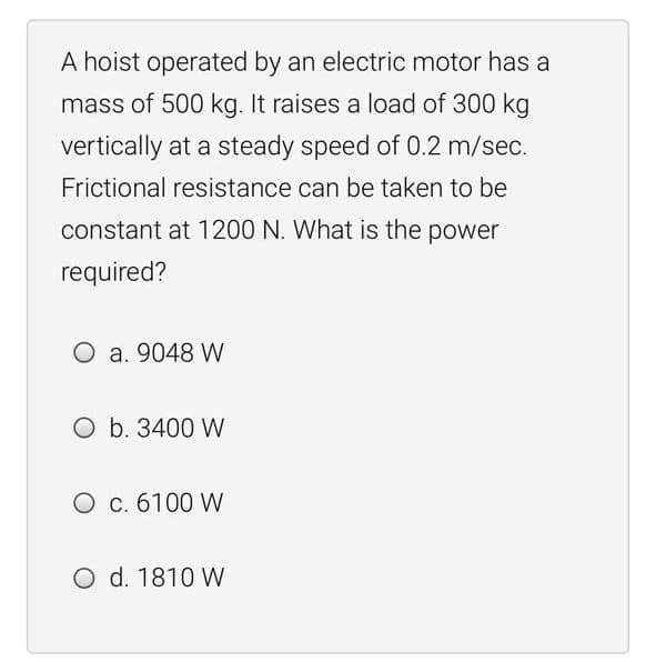 A hoist operated by an electric motor has a
mass of 500 kg. It raises a load of 300 kg
vertically at a steady speed of 0.2 m/sec.
Frictional resistance can be taken to be
constant at 1200 N. What is the power
required?
O a. 9048 W
O b. 3400 W
O c. 6100 W
O d. 1810 W
