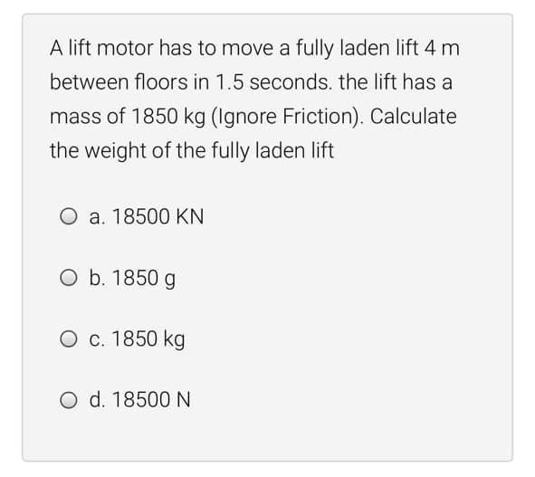 A lift motor has to move a fully laden lift 4 m
between floors in 1.5 seconds. the lift has a
mass of 1850 kg (Ignore Friction). Calculate
the weight of the fully laden lift
O a. 18500 KN
O b. 1850 g
O c. 1850 kg
O d. 18500 N
