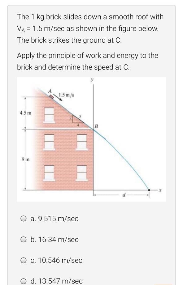 The 1 kg brick slides down a smooth roof with
VA = 1.5 m/sec as shown in the figure below.
%!
The brick strikes the ground at C.
Apply the principle of work and energy to the
brick and determine the speed at C.
y
1.5m/s
4.5 m
B
9 m
O a. 9.515 m/sec
O b. 16.34 m/sec
O c. 10.546 m/sec
O d. 13.547 m/sec
