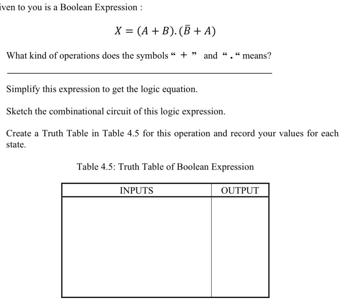 iven to you is a Boolean Expression :
X = (A + B). (B + A)
What kind of operations does the symbols " + » and ".“means?
66
66
Simplify this expression to get the logic equation.
Sketch the combinational circuit of this logic expression.
Create a Truth Table in Table 4.5 for this operation and record your values for each
state.
Table 4.5: Truth Table of Boolean Expression
INPUTS
OUTPUT
