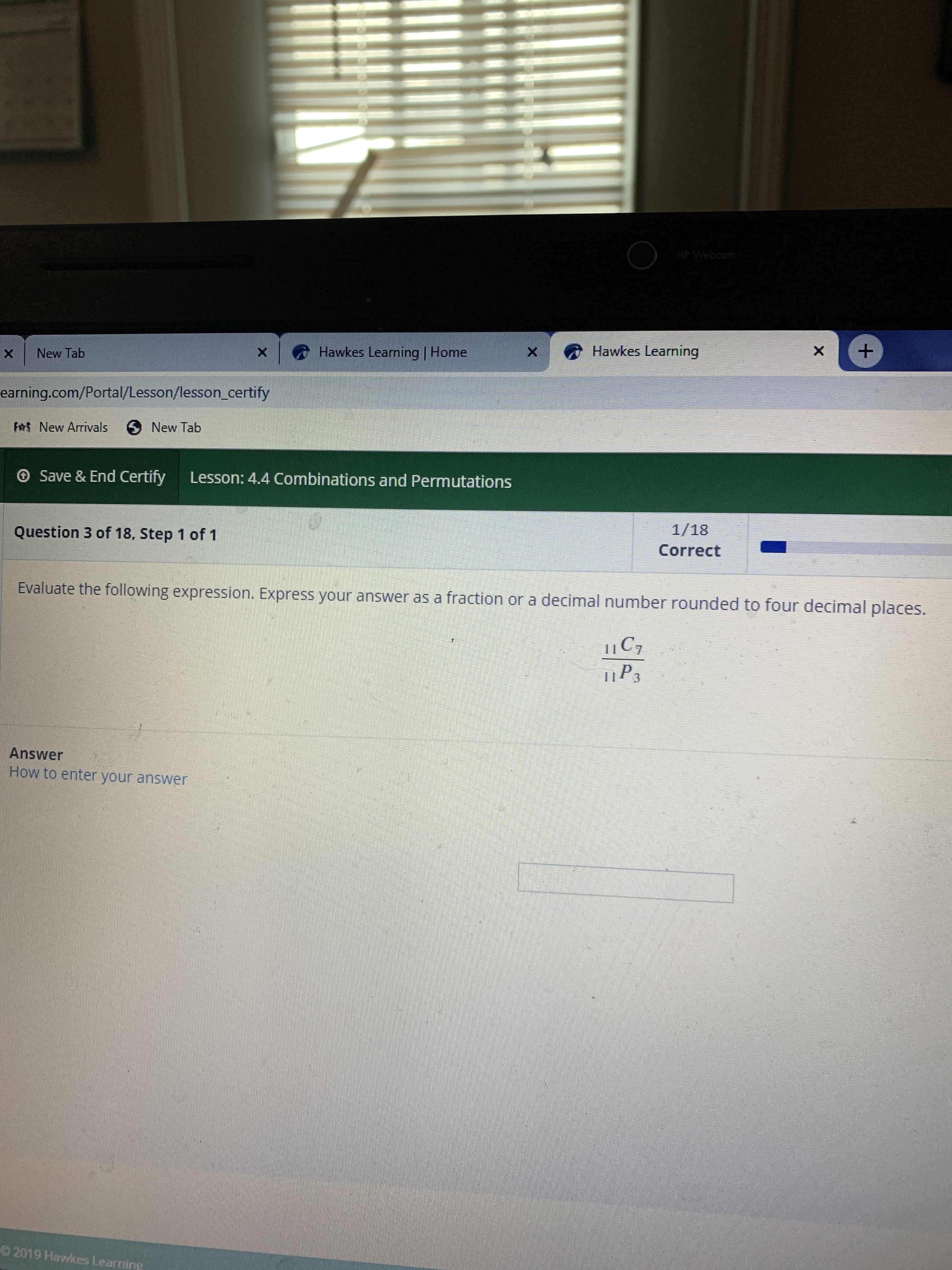 HPWebcom
Hawkes Learning
Hawkes Learning | Home
X
X
New Tab
X
earning.com/Portal/Lesson/lesson certify
Ft New Arrivals
New Tab
Save & End Certify
Lesson: 4.4 Combinations and Permutations
1/18
Correct
Question 3 of 18, Step 1 of 1
Evaluate the following expression. Express your answer as a fraction or a decimal number rounded to four decimal places.
C7
1P3
Answer
How to enter your answer
O 2019 Hawkes Learning
+
X
X

