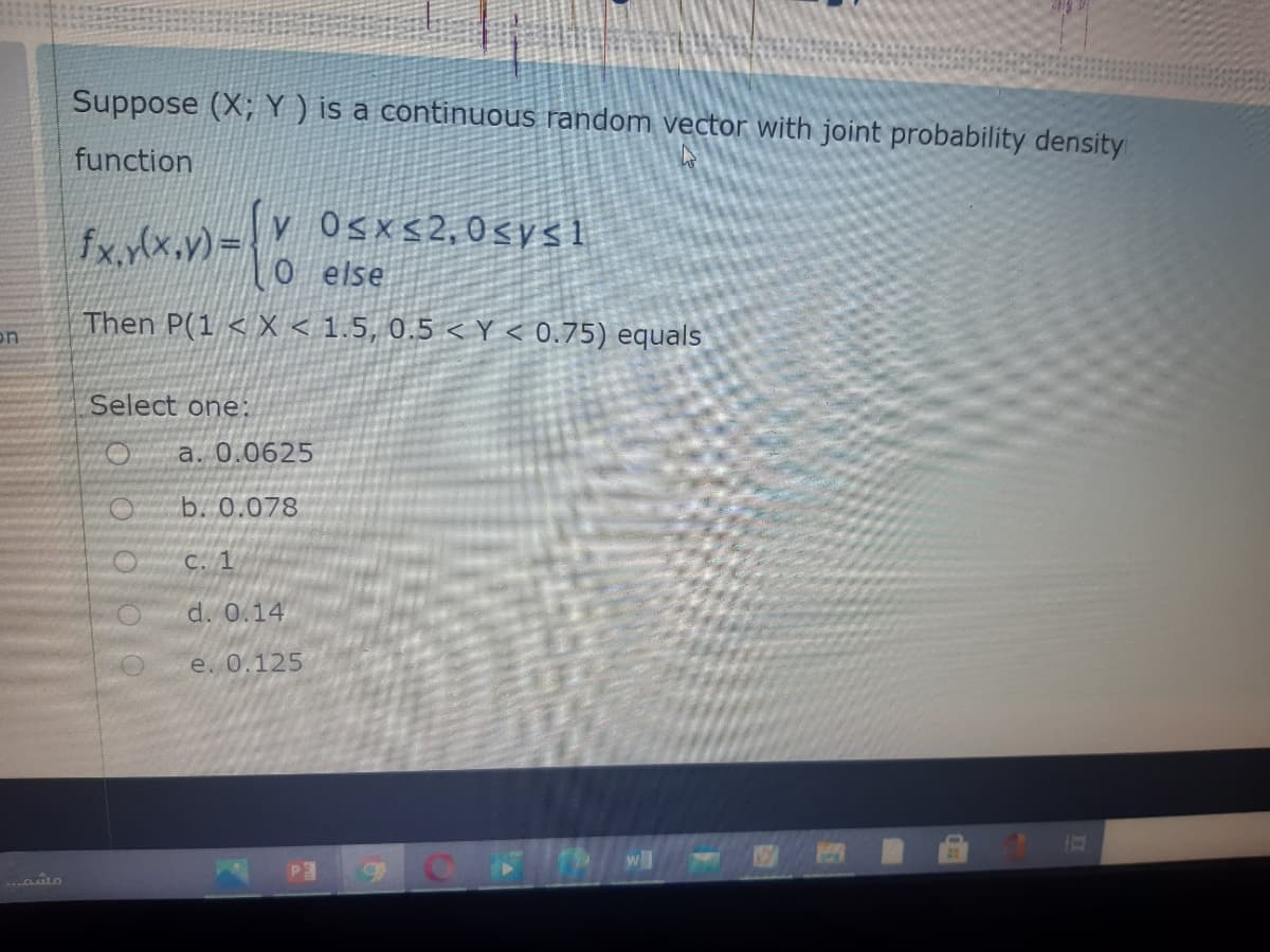 Suppose (X; Y ) is a continuous random vector with joint probability density
function
fx.y(x.v)=
v Osxs2,0<ys1
else
Then P(1 < X < 1.5, 0.5 < Y < 0.75) equals
on
Select one:
a. 0.0625
b. 0.078
C. 1
d. 0.14
e. 0.125
wll
.. to
