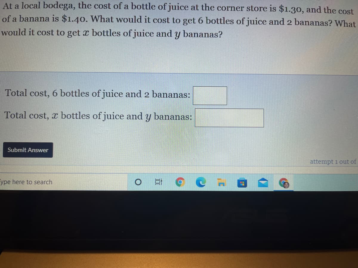 At a local bodega, the cost of a bottle of juice at the corner store is $1.30, and the cost
of a banana is $1.40. What would it cost to get 6 bottles of juice and 2 bananas? What
would it cost to get x bottles of juice andy bananas?
Total cost, 6 bottles of juice and 2 bananas:
Total cost, x bottles of juice and y bananas:
Submit Answer
attempt 1 out of
ype here to search
