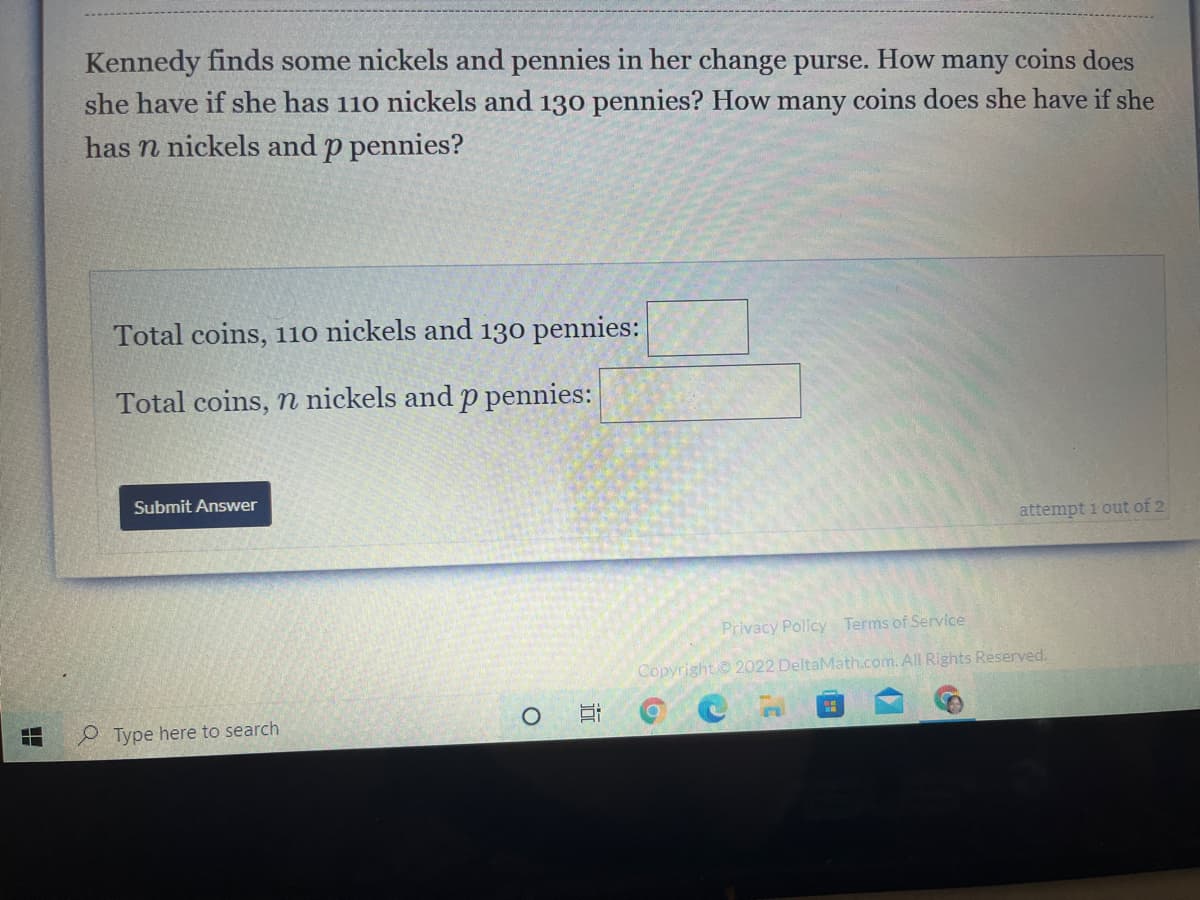 Kennedy finds some nickels and pennies in her change purse.
she have if she has 110 nickels and 130 pennies? How many coins does she have if she
How
many coins does
has n nickels and p pennies?
Total coins, 11o nickels and 130 pennies:
Total coins, n nickels and p pennies:
Submit Answer
attempt i out of 2
Privacy Policy Terms of Service
Copyright© 2022 DeltaMath.com. All Rights Reserved.
e Type here to search
近
