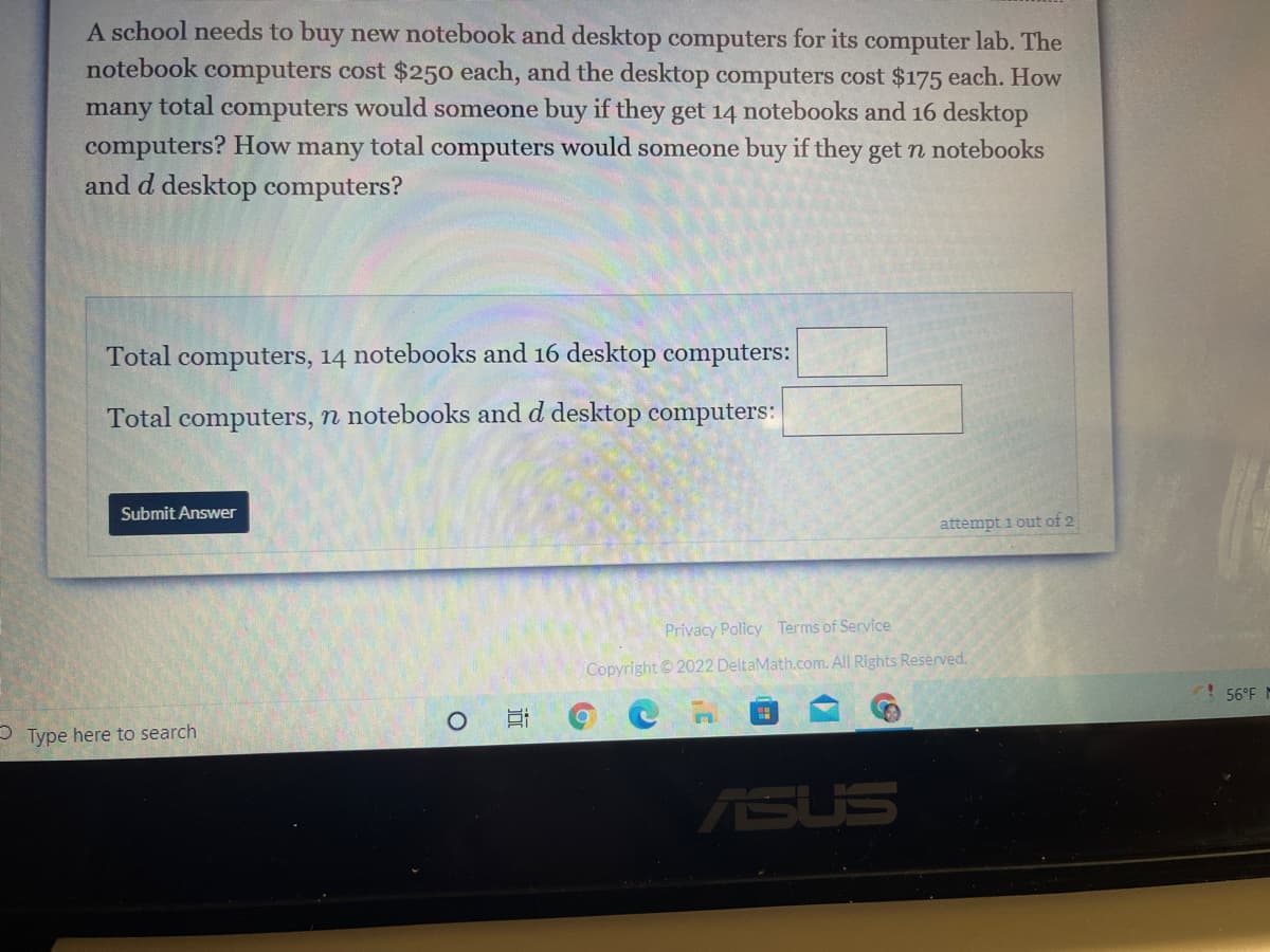 A school needs to buy new notebook and desktop computers for its computer lab. The
notebook computers cost $250 each, and the desktop computers cost $175 each. How
many total computers would someone buy if they get 14 notebooks and 16 desktop
total computers would someone buy if they get n notebooks
computers? How
many
and d desktop computers?
Total computers, 14 notebooks and 16 desktop computers:
Total computers, n notebooks and d desktop computers:
Submit Answer
attempt i out of 2
Privacy Policy Terms of Service
Copyright © 2022 DeltaMath.com. All Rights Reserved.
56°F M
P Type here to search
ASUS
近
