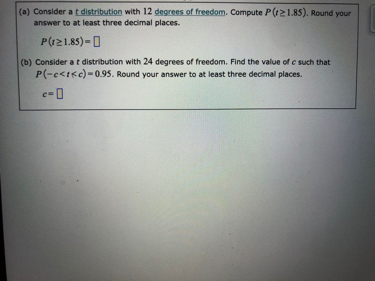 (a) Consider at distribution with 12 degrees of freedom. Compute P (t>1.85). Round your
answer to at least three decimal places.
P(t21.85)= [
(b) Consider at distribution with 24 degrees of freedom. Find the value of c such that
P-c<t<c)= 0.95. Round your answer to at least three decimal places.
c=D]
