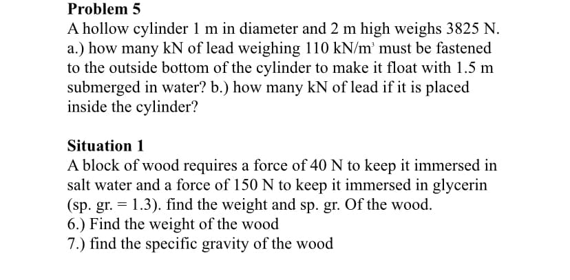 Problem 5
A hollow cylinder 1 m in diameter and 2 m high weighs 3825 N.
a.) how many kN of lead weighing 110 kN/m³ must be fastened
to the outside bottom of the cylinder to make it float with 1.5 m
submerged in water? b.) how many kN of lead if it is placed
inside the cylinder?
Situation 1
A block of wood requires a force of 40 N to keep it immersed in
salt water and a force of 150 N to keep it immersed in glycerin
(sp. gr. = 1.3). find the weight and sp. gr. Of the wood.
6.) Find the weight of the wood
7.) find the specific gravity of the wood