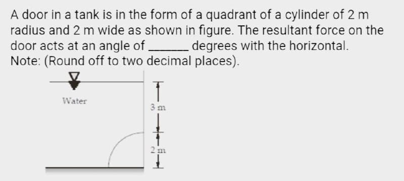 A door in a tank is in the form of a quadrant of a cylinder of 2 m
radius and 2 m wide as shown in figure. The resultant force on the
door acts at an angle of degrees with the horizontal.
Note: (Round off to two decimal places).
Water
3 m
2 m
I.
