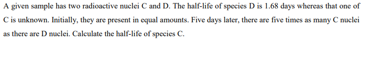 A given sample has two radioactive nuclei C and D. The half-life of species D is 1.68 days whereas that one of
C is unknown. Initially, they are present in equal amounts. Five days later, there are five times as many C nuclei
as there are D nuclei. Calculate the half-life of species C.
