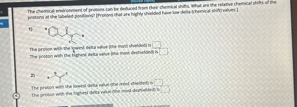 9
[Review Topics]
The chemical environment of protons can be deduced from their chemical shifts. What are the relative chemical shifts of the
protons at the labeled positions? [Protons that are highly shielded have low delta (chemical shift) values.]
Q
1)
b
The proton with the lowest delta value (the most shielded) is
The proton with the highest delta value (the most deshielded) is
23
2)
The proton with the lowest delta value (the most shielded) is
The proton with the highest delta value (the most deshielded) is