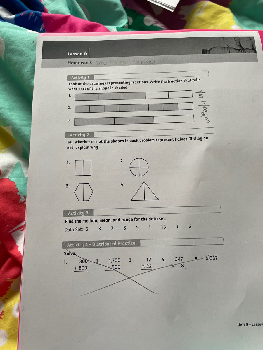 Lesson 6
Homework
enier
Activity 1
Look at the drawings representing fractions. Write the fraction that tells
what part of the shape is shaded.
1.
2.
3.
Activity 2
Tell whether or not the shapes in each problem represent halves. If they do
not, explain why.
2.
3.
4.
Activity 3
Find the median, mean, and range for the data set.
Data Set: 5
3 7 8 5 1
13
Activity 4 • Distributed Practice
Solve.
1.
800
2.
1,700
3.
12
4.
347
5.
6367
+ 800
900
X 22
Unit 8• Lesson
