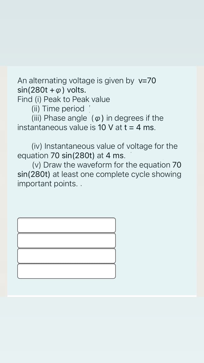 An alternating voltage is given by v=70
sin(280t +p) volts.
Find (i) Peak to Peak value
(ii) Time period !
(iii) Phase angle () in degrees if the
instantaneous value is 10 V at t = 4 ms.
(iv) Instantaneous value of voltage for the
equation 70 sin(280t) at 4 ms.
(v) Draw the waveform for the equation 70
sin(280t) at least one complete cycle showing
important points..
