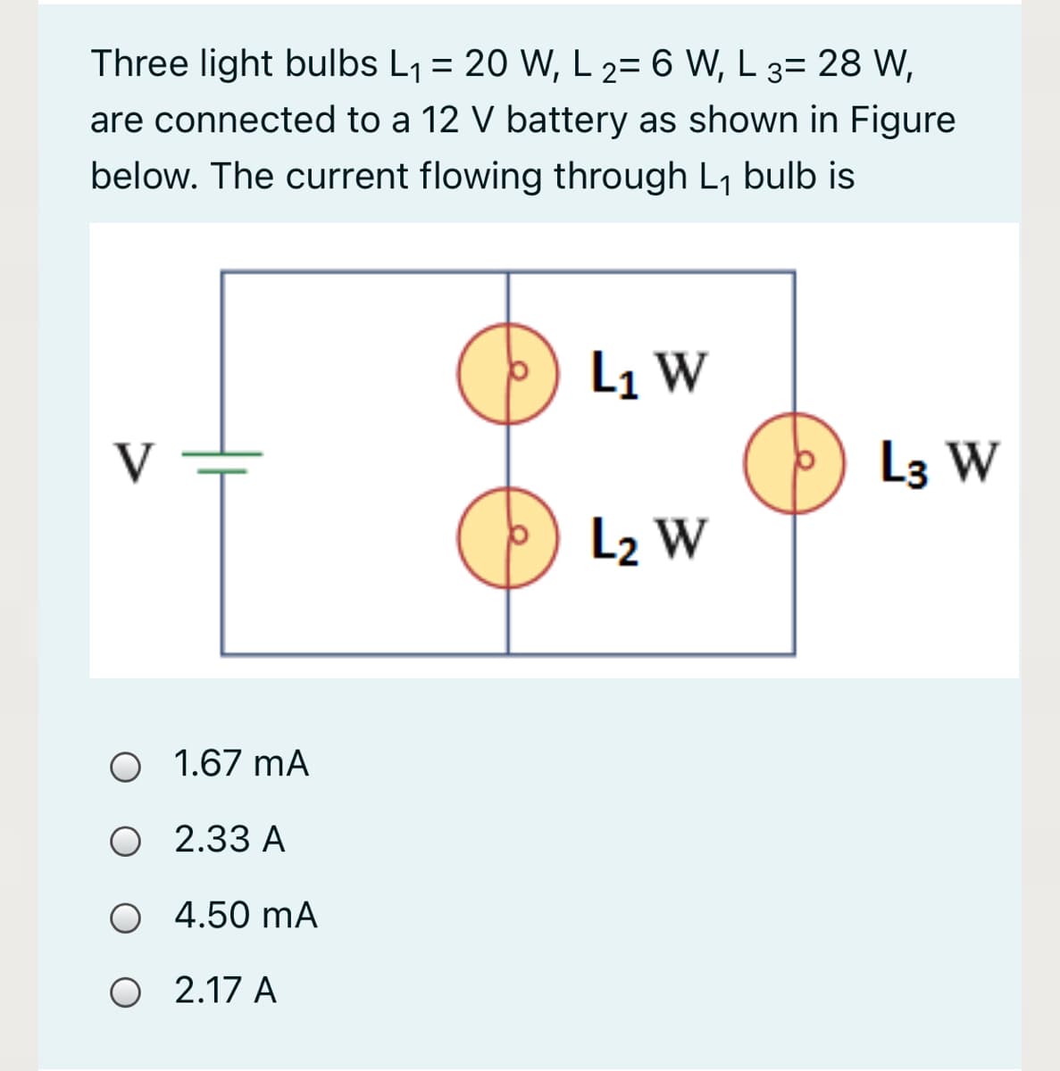 Three light bulbs L1 = 20 W, L 2= 6 W, L 3= 28 W,
are connected to a 12 V battery as shown in Figure
below. The current flowing through L1 bulb is
L1 W
V
L3 W
L2 W
O 1.67 mA
O 2.33 A
O 4.50 mA
O 2.17 A
