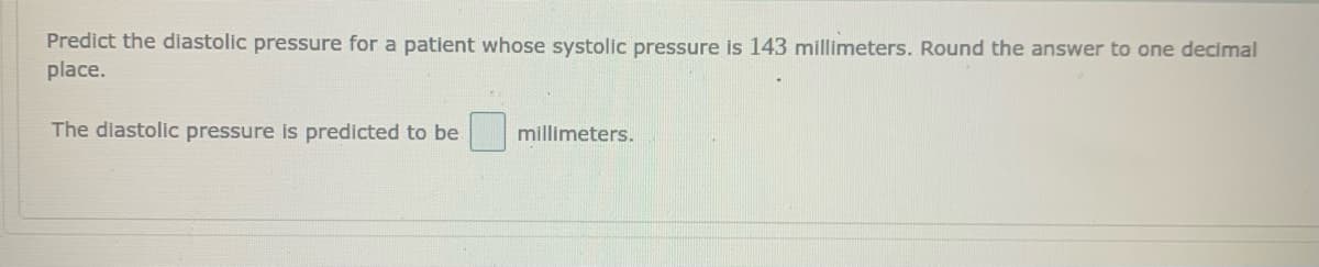 Predict the diastolic pressure for a patient whose systolic pressure is 143 millimeters. Round the answer to one decimal
place.
The diastolic pressure is predicted to be
millimeters.
