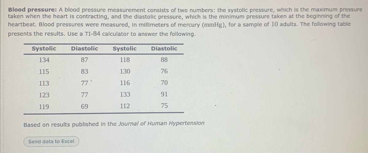 Blood pressure: A blood pressure measurement consists of two numbers: the systolic pressure, which is the maximum pressure
taken when the heart is contracting, and the diastolic pressure, which is the minimum pressure taken at the beginning of the
heartbeat. Blood pressures were measured, in millimeters of mercury (mmHg), for a sample of 10 adults. The following table
presents the results. Use a TI-84 calculator to answer the following.
Systolic
Diastolic
Systolic
Diastolic
134
87
118
88
115
83
130
76
113
77
116
70
123
77
133
91
119
69
112
75
Based on results published in the Journal of Human Hypertenslon
Send data to Excel
