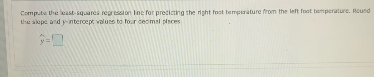 Compute the least-squares regression line for predicting the right foot temperature from the left foot temperature. Round
the slope and y-Intercept values to four decimal places.
