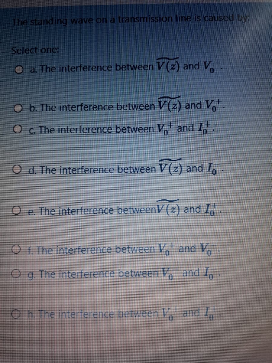 The standing wave on a transmission line is caused by:
Select one:
O a. The interference between V (z) andV.
O b. The interference between V (z) and V.
O c. The interference between V and 1,.
O d. The interference between V(z) and I,
O e. The interference betweenV(z) and I,
O f. The interference between V, and V
O g. The interference between V, and I,
O h. The interference between V and I
