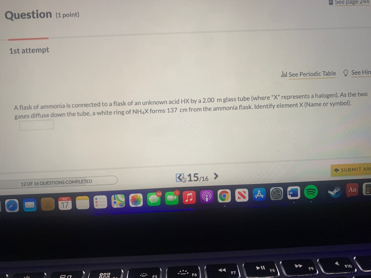 Question (1 point)
e See page 244
1st attempt
See Periodic Table
O See Hin
A flask of ammonia is connected to a flask of an unknown acid HX by a 2.00 m glass tube (where "X" represents a halogen). As the two
gases diffuse down the tube, a white ring of NH4X forms 137 cm from the ammonia flask. Identify element X (Name or symbol).
* SUBMIT AN
415/16 >
12 OF 16 QUESTIONS COMPLETED
94
OCT
W
Aa
17
O00
F7
F8
