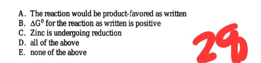 A. The reaction would be product-favored as written
B. AG° for the reaction as written is positive
C. Zinc is undergoing reduction
D. all of the above
29
E. none of the above
