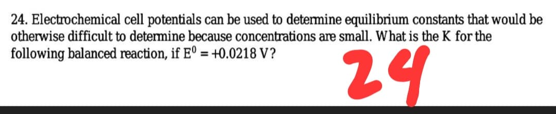 24. Electrochemical cell potentials can be used to detemine equilibrium constants that would be
otherwise difficult to determine because concentrations are small. What is the K for the
24
following balanced reaction, if E° = +0.0218 V?
