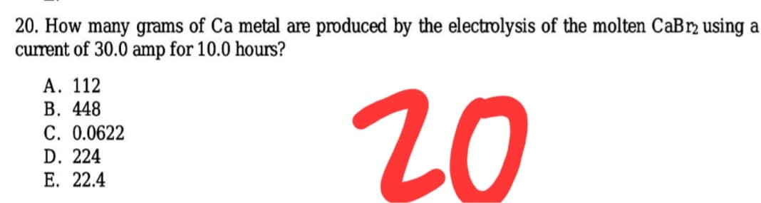 20. How many grams of Ca metal are produced by the electrolysis of the molten CaBr2 using a
current of 30.0 amp for 10.0 hours?
А. 112
20
В. 448
C. 0.0622
D. 224
Е. 22.4
