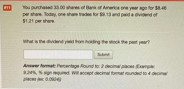 #11
You purchased 33.00 shares of Bank of America one year ago for $8.46
per share. Today, one share trades for $9.13 and paid a dividend of
$1.21 per share.
What is the dividend yield from holding the stock the past year?
Submit
Answer format: Percentage Round to: 2 decimal places (Example:
9.24%, % sign required. Will accept decimal format rounded to 4 decimal
places (ex: 0.0924))