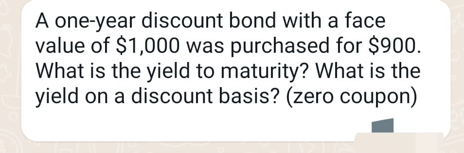 A one-year discount bond with a face
value of $1,000 was purchased for $900.
What is the yield to maturity? What is the
yield on a discount basis? (zero coupon)