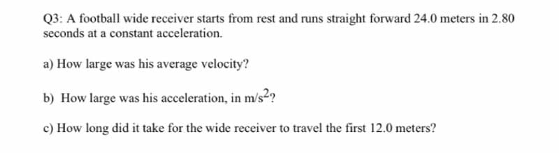 Q3: A football wide receiver starts from rest and runs straight forward 24.0 meters in 2.80
seconds at a constant acceleration.
a) How large was his average velocity?
b) How large was his acceleration, in m/s2?
c) How long did it take for the wide receiver to travel the first 12.0 meters?
