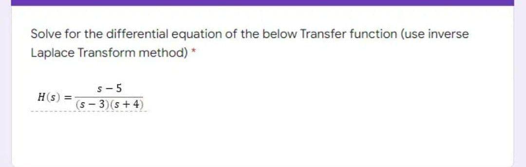 Solve for the differential equation of the below Transfer function (use inverse
Laplace Transform method) *
s - 5
H(s)
(s-3)(s+4)
