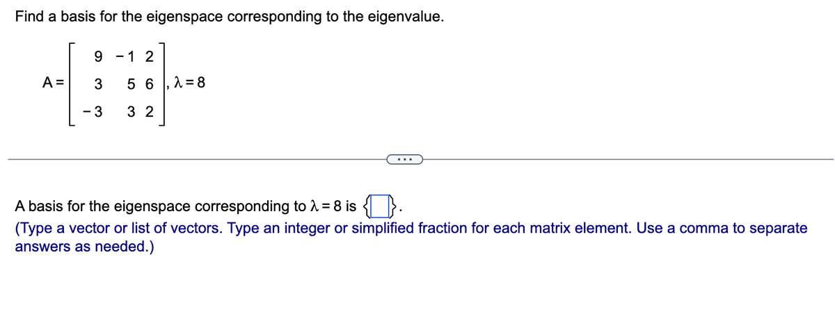 Find a basis for the eigenspace corresponding to the eigenvalue.
9.
- 1 2
A =
3
5 6
- 3
3 2
A basis for the eigenspace corresponding to 1 = 8 is { }.
(Type a vector or list of vectors. Type an integer or simplified fraction for each matrix element. Use a comma to separate
answers as needed.)
