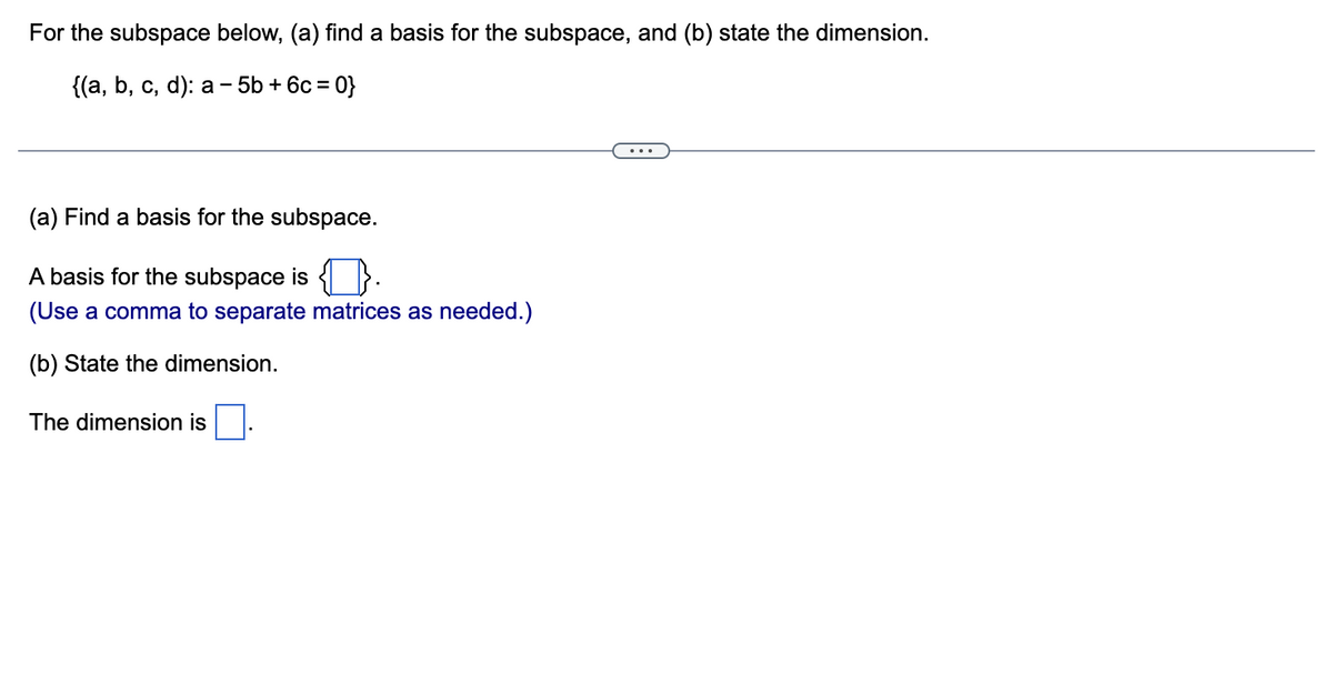 For the subspace below, (a) find a basis for the subspace, and (b) state the dimension.
{(а, b, с, d): a — 5b + 6с %3D 0}
(a) Find a basis for the subspace.
A basis for the subspace is { }.
(Use a comma to separate matrices as needed.)
(b) State the dimension.
The dimension is
