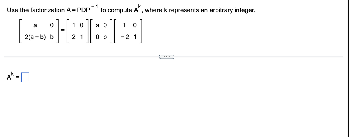 - 1
to compute A", where k represents an arbitrary integer.
Use the factorization A = PDP
I
I
a
1 0
a 0
1
2(а - b) b
2 1
0 b
-2 1
k
A" =
