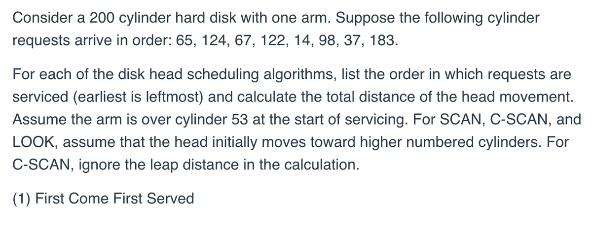 Consider a 200 cylinder hard disk with one arm. Suppose the following cylinder
requests arrive in order: 65, 124, 67, 122, 14, 98, 37, 183.
For each of the disk head scheduling algorithms, list the order in which requests are
serviced (earliest is leftmost) and calculate the total distance of the head movement.
Assume the arm is over cylinder 53 at the start of servicing. For SCAN, C-SCAN, and
LOOK, assume that the head initially moves toward higher numbered cylinders. For
C-SCAN, ignore the leap distance in the calculation.
(1) First Come First Served
