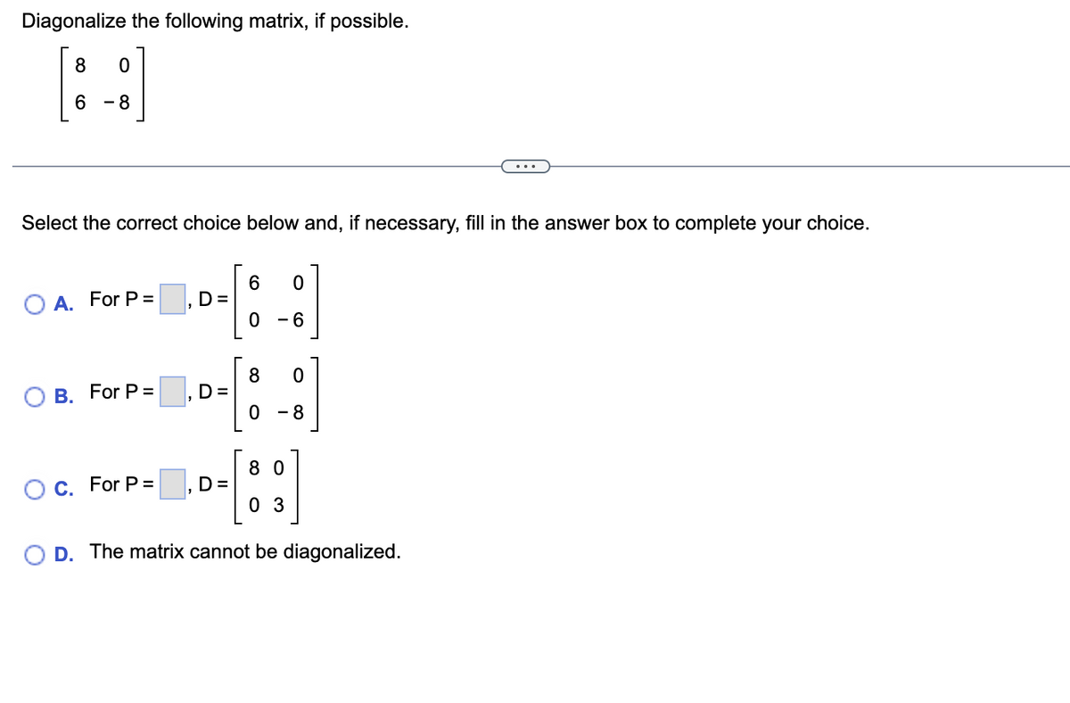 Diagonalize the following matrix, if possible.
6
- 8
Select the correct choice below and, if necessary, fill in the answer box to complete your choice.
6.
D=
O A. For P =
- 6
8.
D =
В. For P%3D
- 8
8 0
O C. For P =
D =
0 3
D. The matrix cannot be diagonalized.
