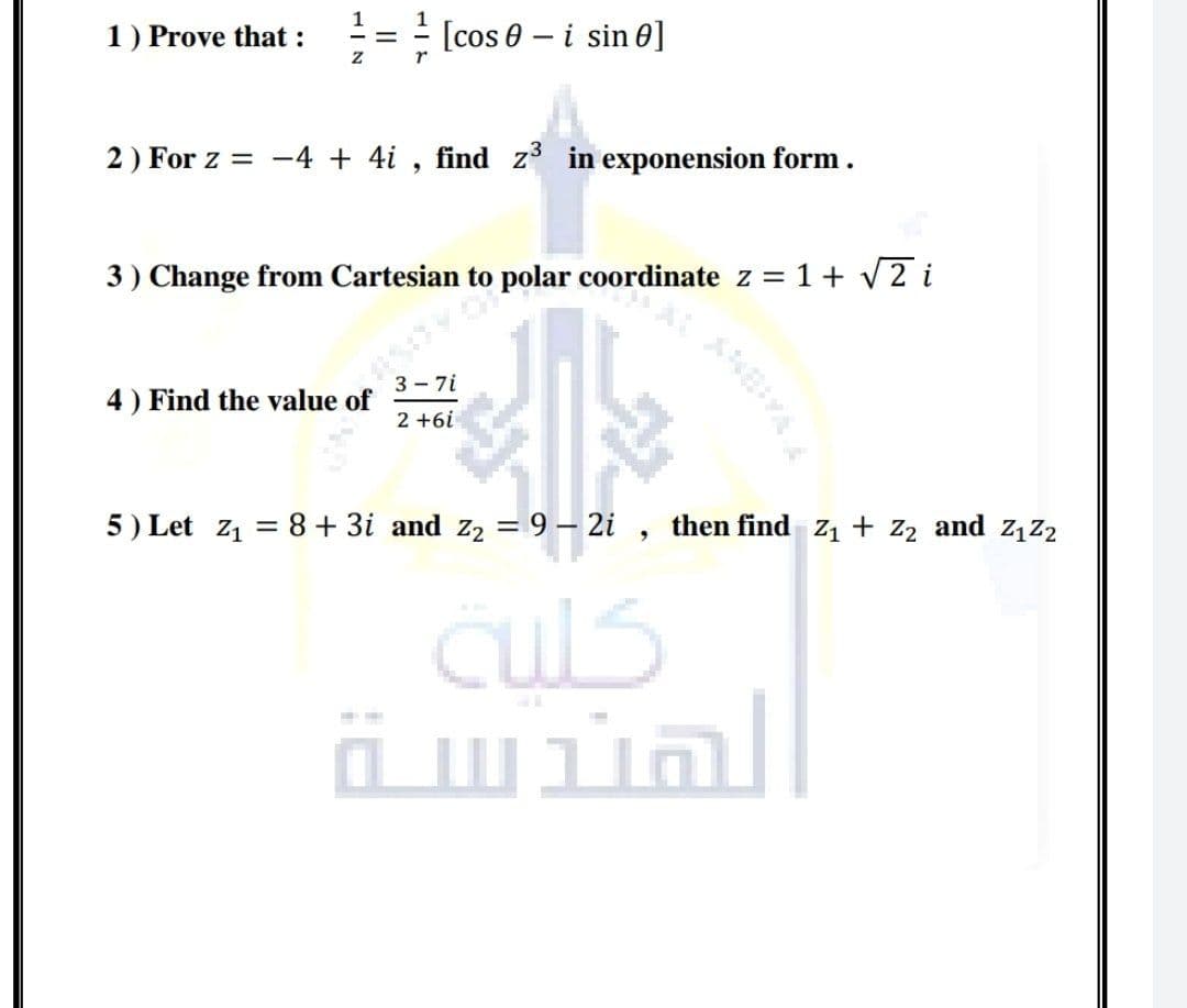 1) Prove that :
[cos 0 – i sin 0]
2) For z = -4 + 4i , find z in exponension form.
3) Change from Cartesian to polar coordinate z = 1+ V2 i
3 - 7i
4) Find the value of
2 +6i
5) Let z1 = 8+ 3i and z2 = 9 – 2i , then find z1 + z2 and z1z2
culs
ä wial
