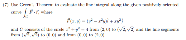 (7) Use Green's Theorem to evaluate the line integral along the given positively oriented
curve / F-7, where
F(x, y) = (y² – a²y)i + xy²}
and C consists of the circle a? + y? = 4 from (2, 0) to (V2, v2) and the line segments
from (v2, v2) to (0,0) and from (0, 0) to (2,0).
