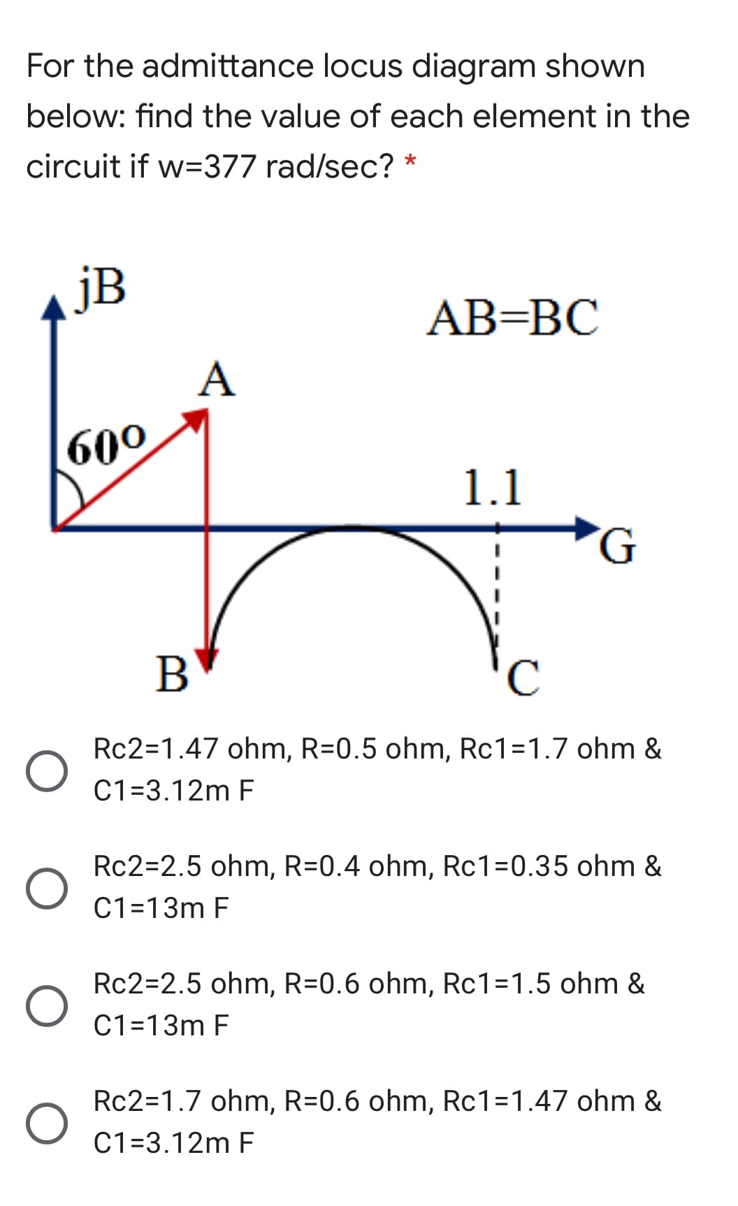 For the admittance locus diagram shown
below: find the value of each element in the
circuit if w=377 rad/sec? *
jB
АВ-ВС
А
60°
1.1
B
Rc2=1.47 ohm, R=0.5 ohm, Rc1=1.7 ohm &
C1=3.12m F
Rc2=2.5 ohm, R=0.4 ohm, Rc1=0.35 ohm &
C1=13m F
Rc2=2.5 ohm, R=0.6 ohm, Rc1=1.5 ohm &
C1=13m F
Rc2=1.7 ohm, R=0.6 ohm, Rc1=1.47 ohm &
C1=3.12m F
