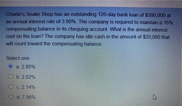 Charlie's Snake Shop has an outstanding 120-day bank loan of $300,000 at
an annual interest rate of 3.90%. The company is required to maintain a 15%
compensating balance in its chequing account. What is the annual interest
cost on the loan? The company has idle cash in the amount of $20,000 that
will count toward the compensating balance.
Select one:
O a. 2.85%
Ob. 2.62%
O c. 2.14%
Od 7.96%
