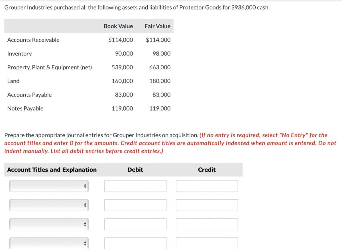 Grouper Industries purchased all the following assets and liabilities of Protector Goods for $936,000 cash:
Accounts Receivable
Inventory
Property, Plant & Equipment (net)
Land
Accounts Payable
Notes Payable
Book Value
Account Titles and Explanation
$114,000
90,000
539,000
160,000
83,000
119,000
Fair Value
Debit
$114,000
98,000
663,000
180,000
83,000
Prepare the appropriate journal entries for Grouper Industries on acquisition. (If no entry is required, select "No Entry" for the
account titles and enter O for the amounts. Credit account titles are automatically indented when amount is entered. Do not
indent manually. List all debit entries before credit entries.)
119,000
Credit