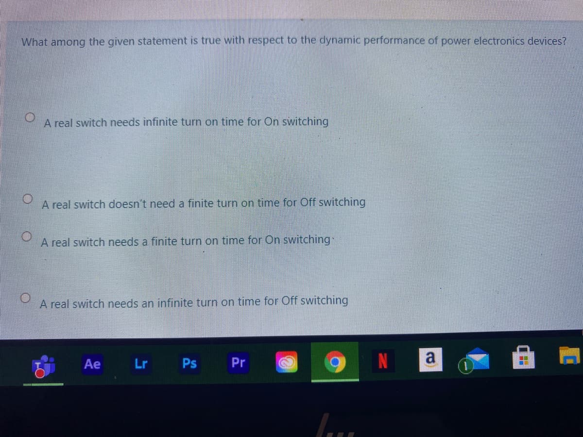 What among the given statement is true with respect to the dynamic performance of power electronics devices?
A real switch needs infinite turn on time for On switching
A real switch doesn't need a finite turn on time for Off switching
A real switch needs a finite turn on time for On switching:
A real switch needs an infinite turn on time for Off switching
Ae
Lr Ps
Pr
a
