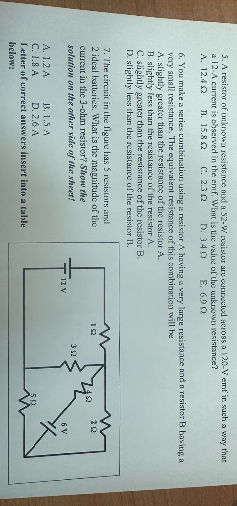 5. A resistor of unknown resistance and a 52-W resistor are connected across a 120-V emf in such a way that
a 12-A current is observed in the emf. What is the value of the unknown resistance?
A. 12.4 Ω Β. 15.8 Ω C. 2.3 Ω
D. 3.4 Ω
E. 6.9 Ω
6. You make a series combination using a resistor A having a very large resistance and a resistor B having a
very small resistance. The equivalent resistance of this combination will be
A. slightly greater than the resistance of the resistor A.
B. slightly less than the resistance of the resistor A.
C. slightly greater than the resistance of the resistor B.
D. slightly less than the resistance of the resistor B.
7. The circuit in the figure has 5 resistors and
2 ideal batteries. What is the magnitude of the
current in the 3-ohm resistor? Show the
solution on the other side of the sheet!
A. 1.2 A
B. 1.5 A
C. 1.8 A
D. 2.6 A
Letter of correct answers insert into a table
below:
12 V
1Ω
3Ω
4Ω
5Ω
2Ω
6 V