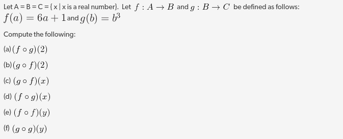 Let A = B = C= {x|x is a real number). Let f : A → B and g : B → C be defined as follows:
f(a) = 6a + land g(b) = b³
Compute the following:
(a) (f o g)(2)
(b)(g o f)(2)
(c) (g o f)(x)
(d) (ƒ o g)(x)
(e) (ƒ o f)(y)
() (g o g)(y)
