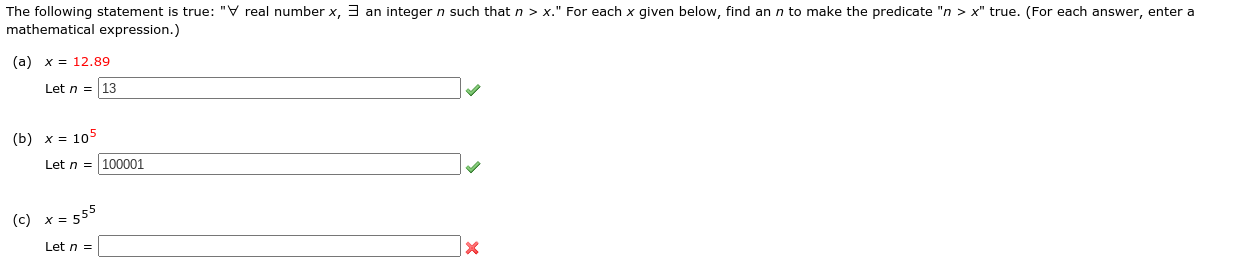 The following statement is true: "∀ real number \( x \), ∃ an integer \( n \) such that \( n > x \)." For each \( x \) given below, find an \( n \) to make the predicate " \( n > x \)" true. (For each answer, enter a mathematical expression.)

(a) \( x = 12.89 \)
   - Let \( n = 13 \) ✔️

(b) \( x = 10^5 \)
   - Let \( n = 100001 \) ✔️

(c) \( x = 5^5^5 \)
   - Let \( n = \_\_\_\_\_\_\_\_\_\_ \) ❌