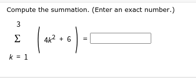 **Summation Problem**

Compute the summation. (Enter an exact number.)

\[ \sum_{k=1}^{3} \left( 4k^2 + 6 \right) = \]

Explanation:

The given mathematical problem involves computing the summation of the expression \(4k^2 + 6\) as the variable \(k\) ranges from \(1\) to \(3\). 

This means you will need to:

1. Substitute \( k = 1 \) into the expression and calculate the result.
2. Substitute \( k = 2 \) into the expression and calculate the result.
3. Substitute \( k = 3 \) into the expression and calculate the result.

Finally, you will sum all these individual results to find the final answer. 

Here are the steps in detail:

1. For \( k = 1 \):
   \[
   4(1)^2 + 6 = 4 \times 1 + 6 = 10
   \]

2. For \( k = 2 \):
   \[
   4(2)^2 + 6 = 4 \times 4 + 6 = 22
   \]

3. For \( k = 3 \):
   \[
   4(3)^2 + 6 = 4 \times 9 + 6 = 42
   \]

Adding all these results:
\[
10 + 22 + 42 = 74
\]

Therefore, the sum is:
\[
74
\]